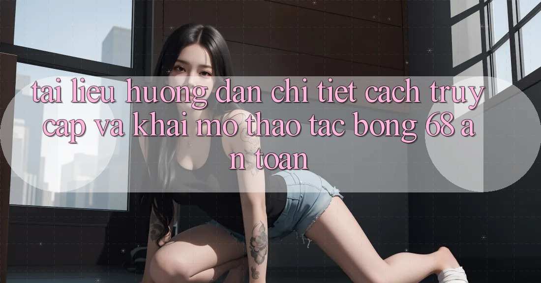 Tài liệu hướng dẫn Chi Tiết Cách Truy Cập Và Khai mở Thao tác bong 68 An Toàn Tài liệu hướng dẫn Chi Tiết Cách Truy Cập Và Khai mở Thao tác bong 68 An Toàn
