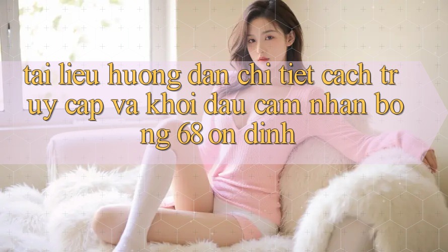 Tài liệu hướng dẫn Chi Tiết Cách Truy Cập Và Khởi đầu Cảm nhận bong 68 Ổn định Tài liệu hướng dẫn Chi Tiết Cách Truy Cập Và Khởi đầu Cảm nhận bong 68 Ổn định