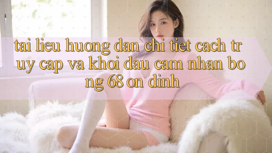 Tài liệu hướng dẫn Chi Tiết Cách Truy Cập Và Khởi đầu Cảm nhận bong 68 Ổn định Tài liệu hướng dẫn Chi Tiết Cách Truy Cập Và Khởi đầu Cảm nhận bong 68 Ổn định
