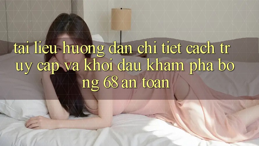 Tài liệu hướng dẫn Chi Tiết Cách Truy Cập Và Khởi đầu Khám phá bong 68 An Toàn Tài liệu hướng dẫn Chi Tiết Cách Truy Cập Và Khởi đầu Khám phá bong 68 An Toàn