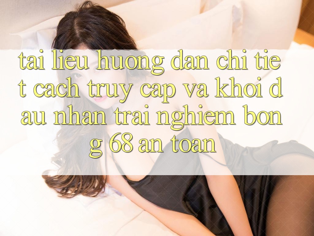 Tài liệu hướng dẫn Chi Tiết Cách Truy Cập Và Khởi đầu Nhận trải nghiệm bong 68 An Toàn Tài liệu hướng dẫn Chi Tiết Cách Truy Cập Và Khởi đầu Nhận trải nghiệm bong 68 An Toàn