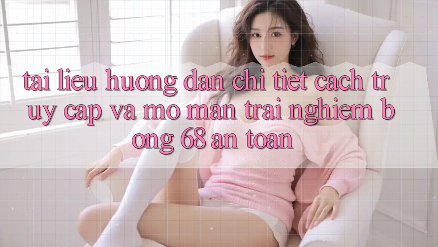Tài liệu hướng dẫn Chi Tiết Cách Truy Cập Và Mở màn Trải Nghiệm bong 68 An Toàn Tài liệu hướng dẫn Chi Tiết Cách Truy Cập Và Mở màn Trải Nghiệm bong 68 An Toàn