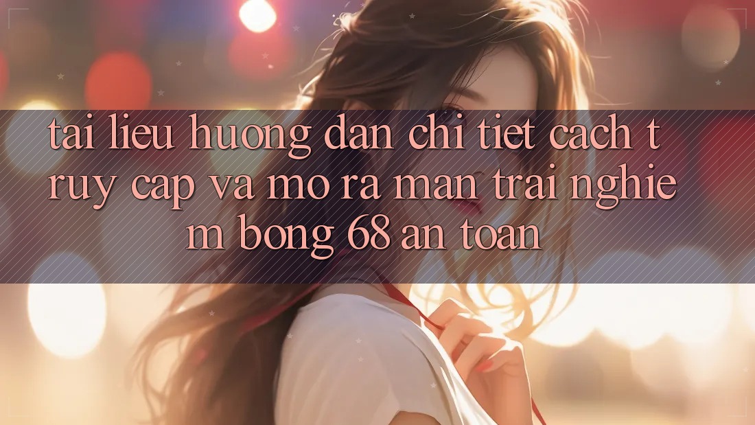 Tài liệu hướng dẫn Chi Tiết Cách Truy Cập Và Mở ra màn Trải Nghiệm bong 68 An Toàn Tài liệu hướng dẫn Chi Tiết Cách Truy Cập Và Mở ra màn Trải Nghiệm bong 68 An Toàn