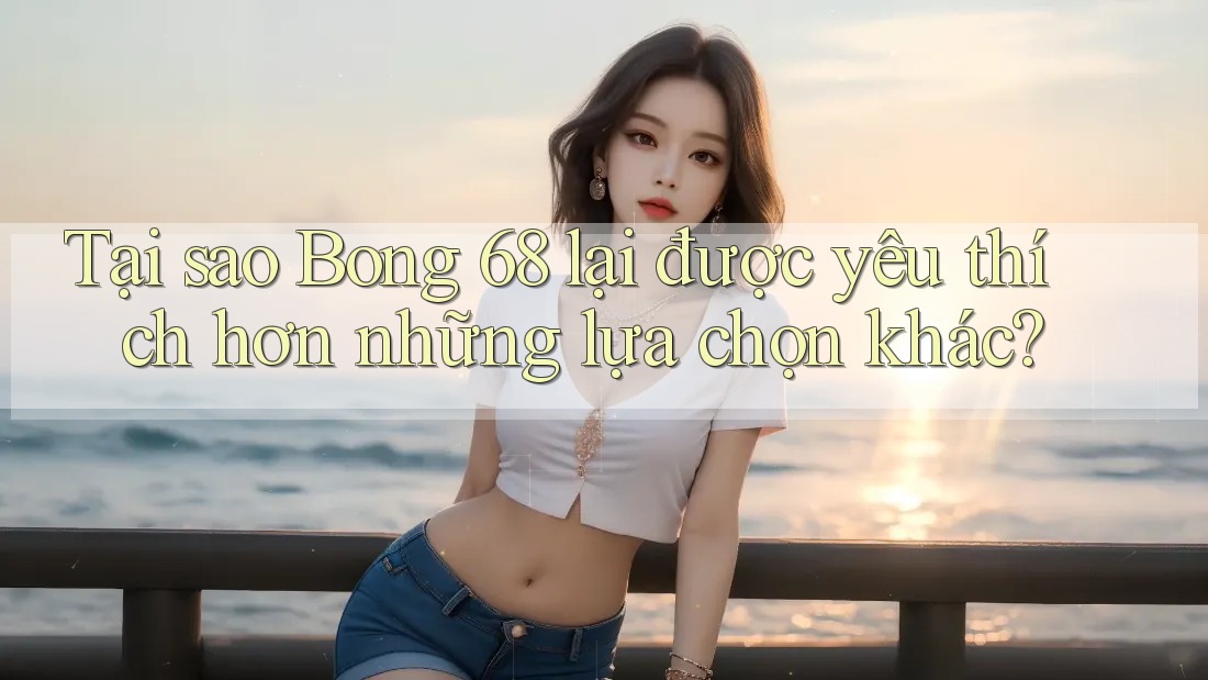 Tại sao Bong 68 lại được yêu thích hơn những lựa chọn khác?