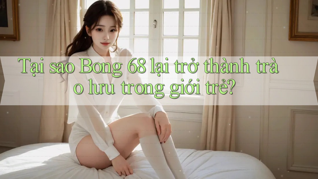 Tại sao Bong 68 lại trở thành trào lưu trong giới trẻ? Tại sao Bong 68 lại trở thành trào lưu trong giới trẻ?