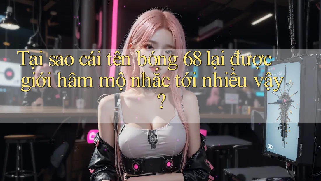 Tại sao cái tên bóng 68 lại được giới hâm mộ nhắc tới nhiều vậy?