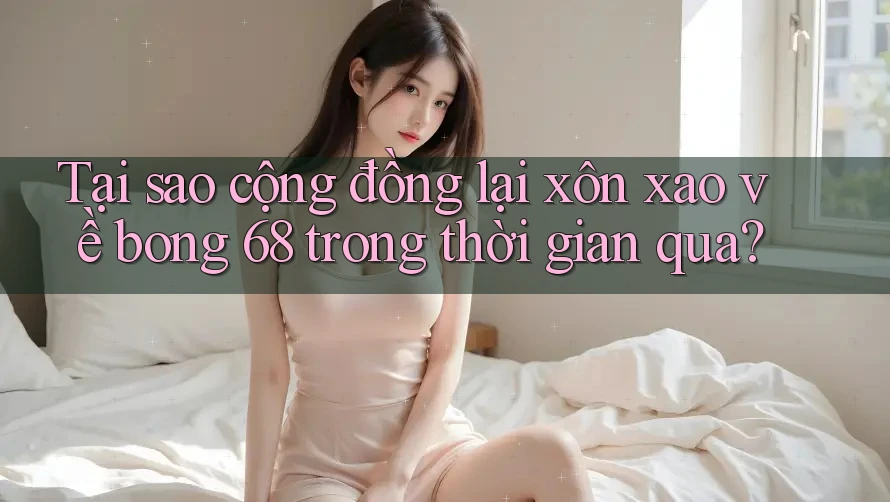 Tại sao cộng đồng lại xôn xao về bong 68 trong thời gian qua?