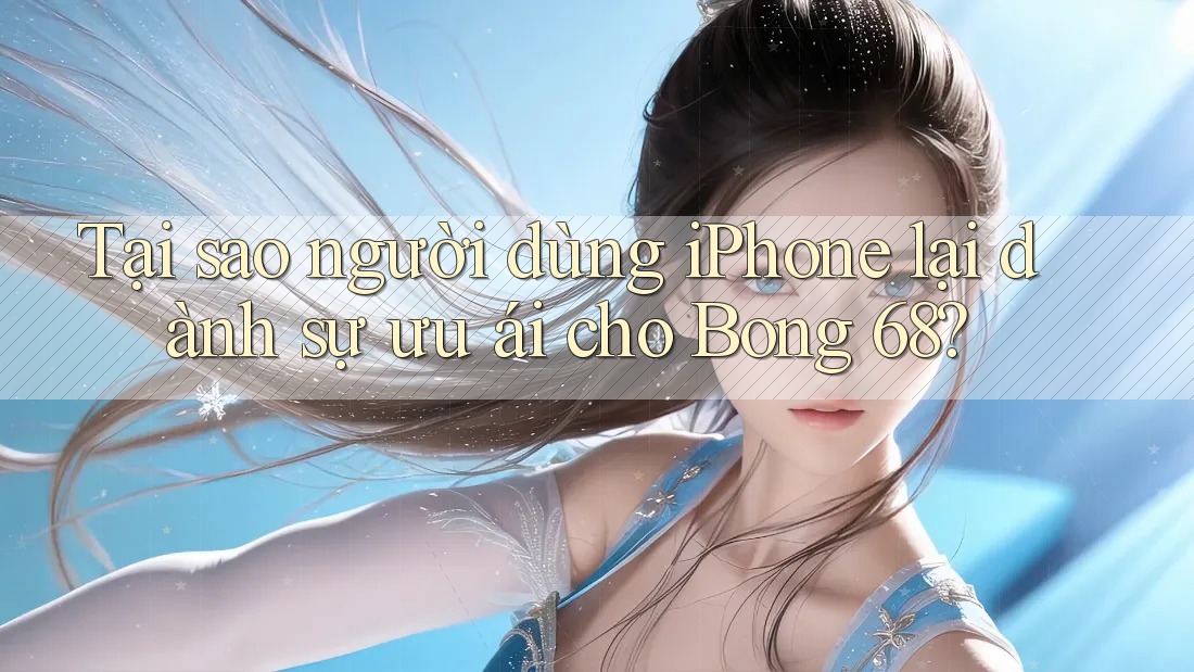 Tại sao người dùng iPhone lại dành sự ưu ái cho Bong 68?