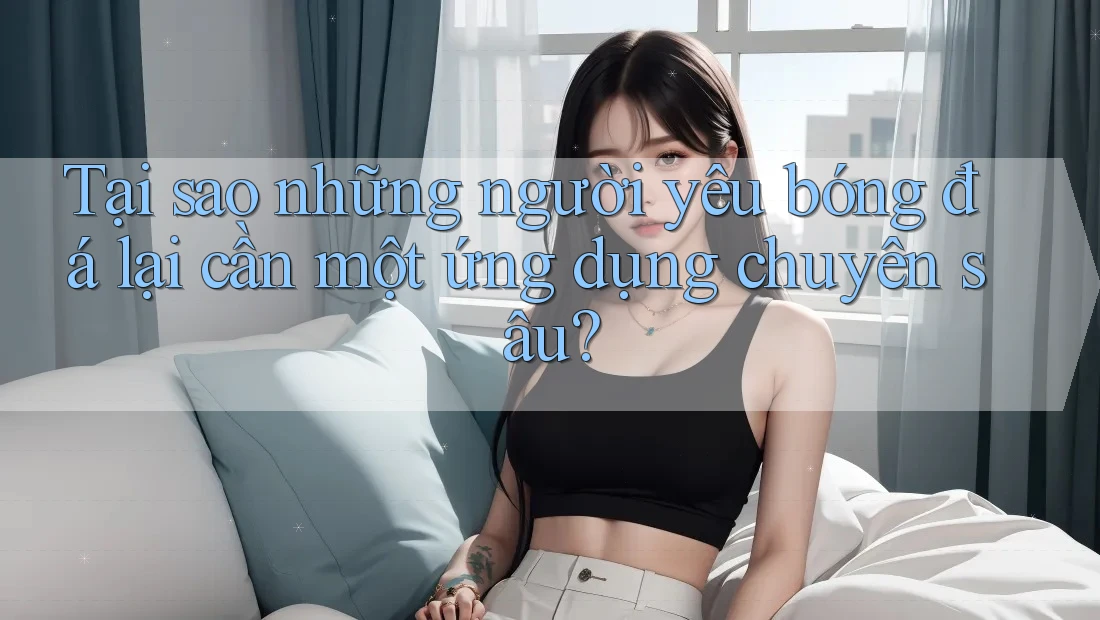Tại sao những người yêu bóng đá lại cần một ứng dụng chuyên sâu?
