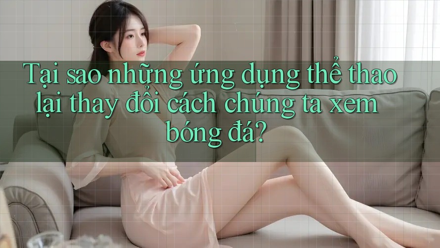 Tại sao những ứng dụng thể thao lại thay đổi cách chúng ta xem bóng đá?