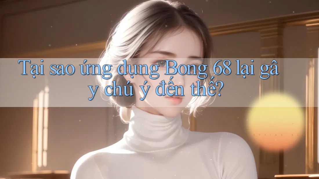 Tại sao ứng dụng Bong 68 lại gây chú ý đến thế?