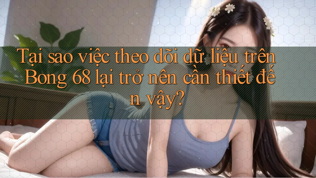 Tại sao việc theo dõi dữ liệu trên Bong 68 lại trở nên cần thiết đến vậy? Tại sao việc theo dõi dữ liệu trên Bong 68 lại trở nên cần thiết đến vậy?