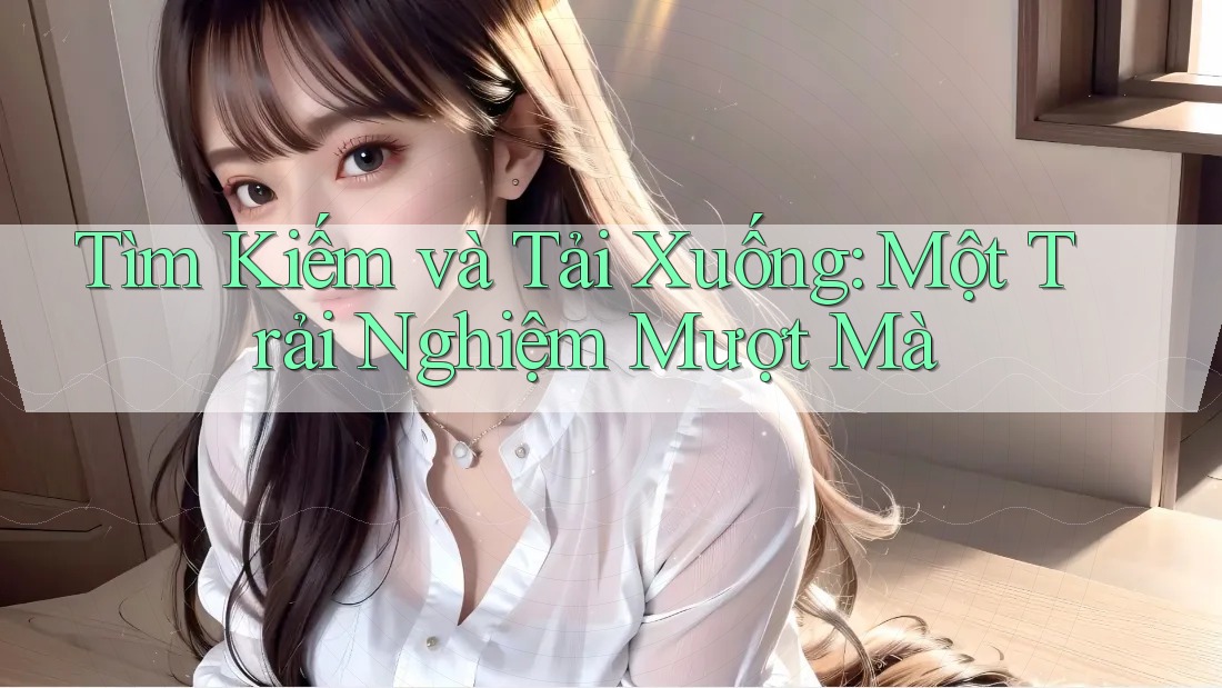 Tìm Kiếm và Tải Xuống: Một Trải Nghiệm Mượt Mà Tìm Kiếm và Tải Xuống: Một Trải Nghiệm Mượt Mà