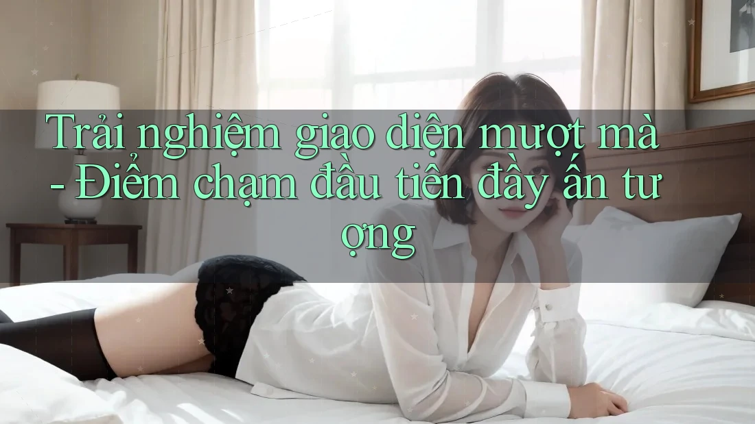Trải nghiệm giao diện mượt mà - Điểm chạm đầu tiên đầy ấn tượng Trải nghiệm giao diện mượt mà - Điểm chạm đầu tiên đầy ấn tượng