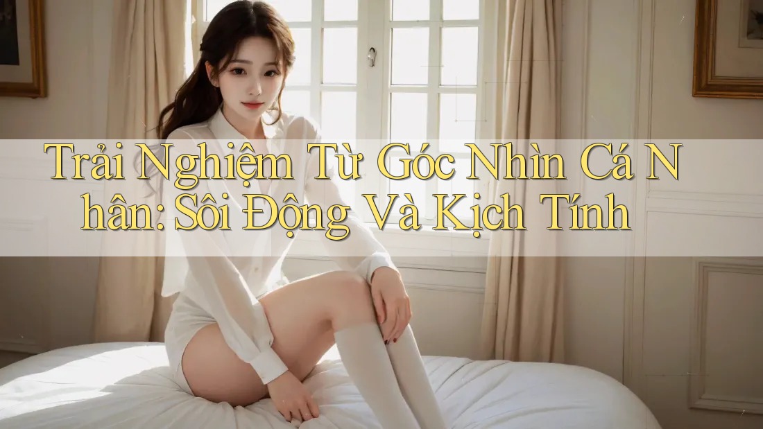 Trải Nghiệm Từ Góc Nhìn Cá Nhân: Sôi Động Và Kịch Tính Trải Nghiệm Từ Góc Nhìn Cá Nhân: Sôi Động Và Kịch Tính